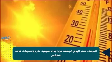 الأرصاد تحذر اليوم الجمعة من أجواء صيفية حارة وتحذيرات هامة للطقس